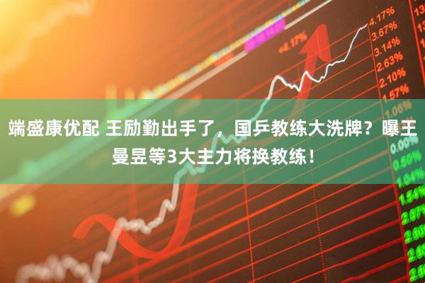 端盛康优配 王励勤出手了，国乒教练大洗牌？曝王曼昱等3大主力将换教练！