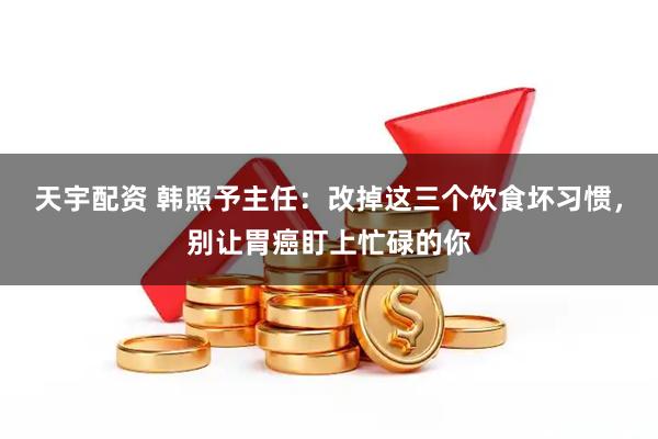 天宇配资 韩照予主任：改掉这三个饮食坏习惯，别让胃癌盯上忙碌的你