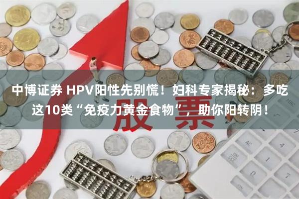 中博证券 HPV阳性先别慌！妇科专家揭秘：多吃这10类“免疫力黄金食物”，助你阳转阴！