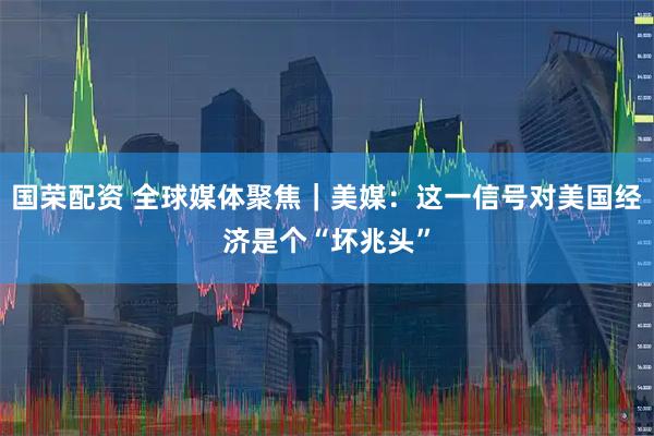国荣配资 全球媒体聚焦｜美媒：这一信号对美国经济是个“坏兆头”
