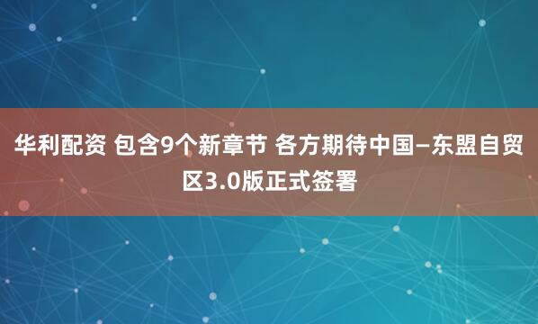 华利配资 包含9个新章节 各方期待中国—东盟自贸区3.0版正式签署