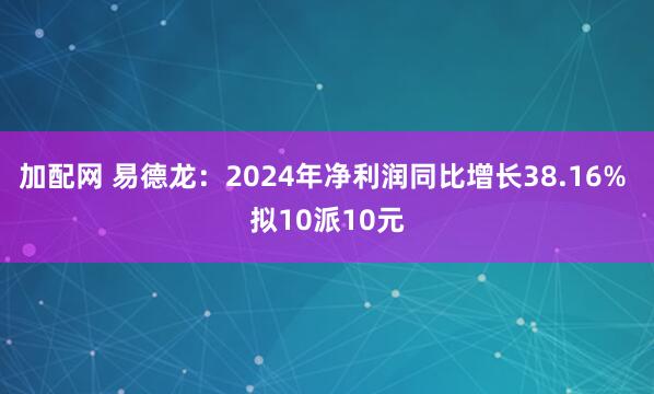 加配网 易德龙：2024年净利润同比增长38.16% 拟10派10元