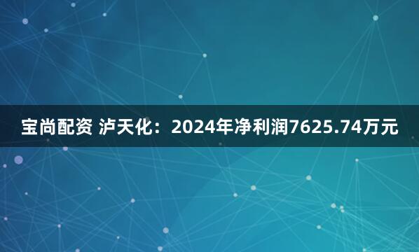宝尚配资 泸天化：2024年净利润7625.74万元