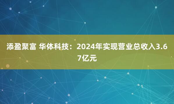 添盈聚富 华体科技：2024年实现营业总收入3.67亿元