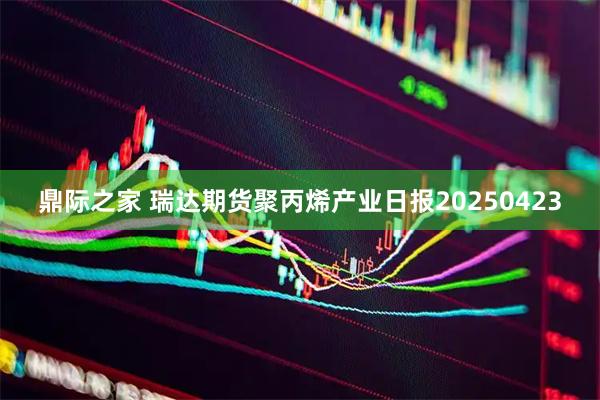 鼎际之家 瑞达期货聚丙烯产业日报20250423