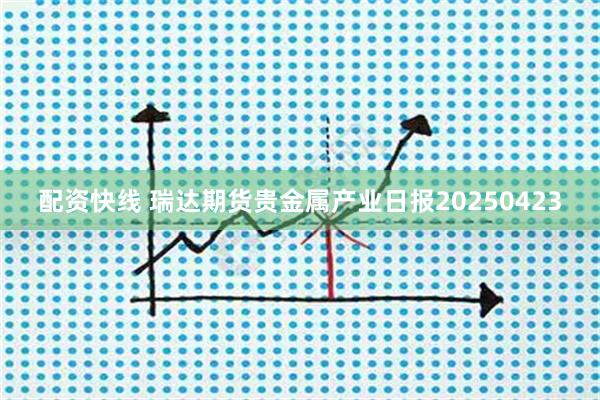 配资快线 瑞达期货贵金属产业日报20250423