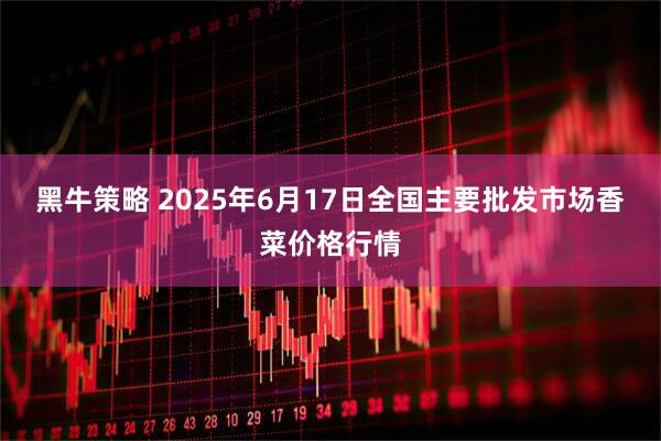 黑牛策略 2025年6月17日全国主要批发市场香菜价格行情