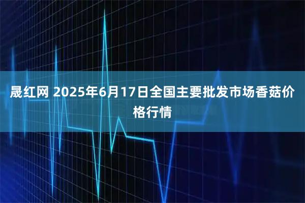 晟红网 2025年6月17日全国主要批发市场香菇价格行情