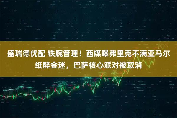 盛瑞德优配 铁腕管理！西媒曝弗里克不满亚马尔纸醉金迷，巴萨核心派对被取消