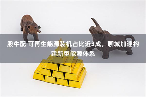 股牛配 可再生能源装机占比近3成，聊城加速构建新型能源体系
