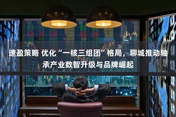 速盈策略 优化“一核三组团”格局，聊城推动轴承产业数智升级与品牌崛起