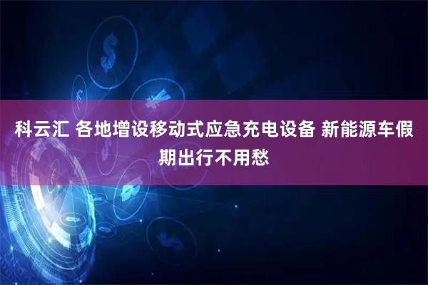 科云汇 各地增设移动式应急充电设备 新能源车假期出行不用愁