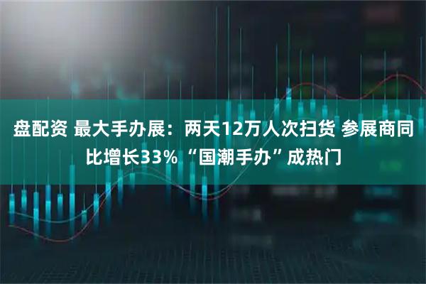 盘配资 最大手办展：两天12万人次扫货 参展商同比增长33% “国潮手办”成热门