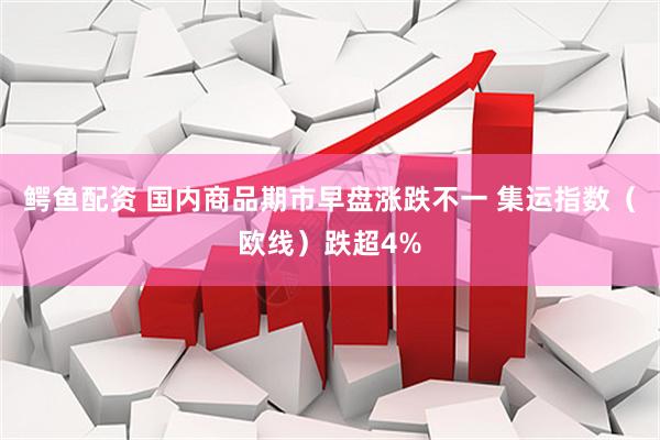 鳄鱼配资 国内商品期市早盘涨跌不一 集运指数（欧线）跌超4%