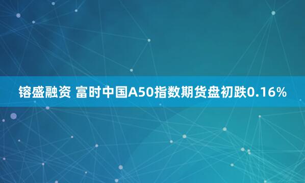 镕盛融资 富时中国A50指数期货盘初跌0.16%