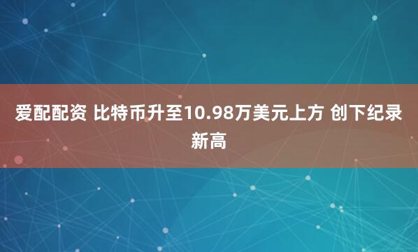 爱配配资 比特币升至10.98万美元上方 创下纪录新高