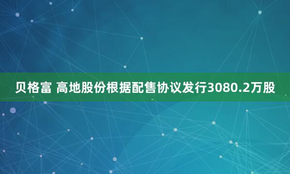 贝格富 高地股份根据配售协议发行3080.2万股