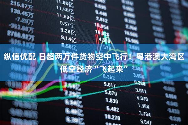 纵信优配 日超两万件货物空中飞行!粤港澳大湾区低空经济“飞起来”