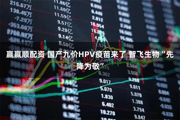 赢赢顺配资 国产九价HPV疫苗来了 智飞生物“先降为敬”