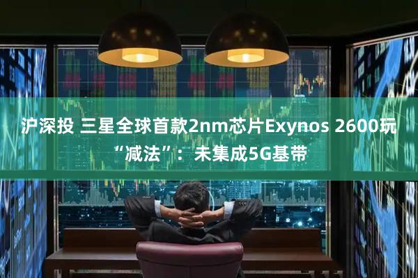 沪深投 三星全球首款2nm芯片Exynos 2600玩“减法”:未集成5G基带