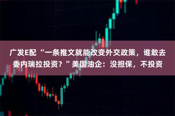 广发E配 “一条推文就能改变外交政策，谁敢去委内瑞拉投资？”美国油企：没担保，不投资