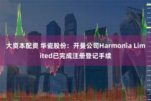 大资本配资 华瓷股份：开曼公司Harmonia Limited已完成注册登记手续