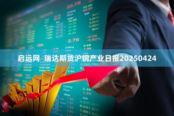 启远网  瑞达期货沪铜产业日报20250424