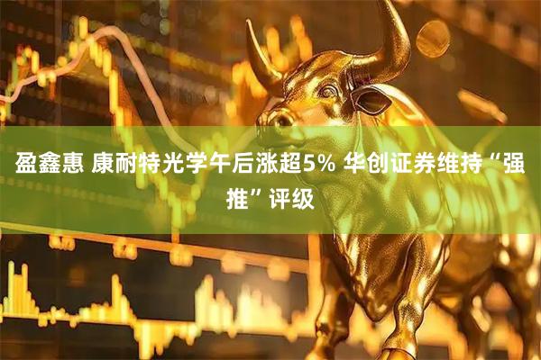 盈鑫惠 康耐特光学午后涨超5% 华创证券维持“强推”评级