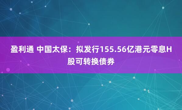盈利通 中国太保：拟发行155.56亿港元零息H股可转换债券
